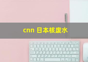 cnn 日本核废水